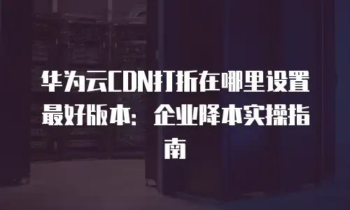 华为云CDN打折在哪里设置最好版本：企业降本实操指南