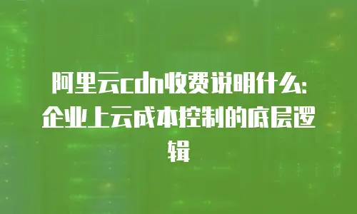 阿里云cdn收费说明什么：企业上云成本控制的底层逻辑