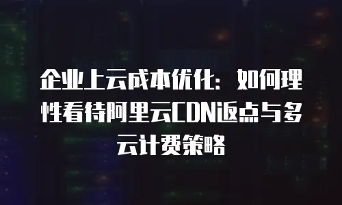 企业上云成本优化：如何理性看待阿里云CDN返点与多云计费策略