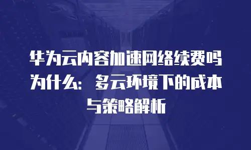 华为云内容加速网络续费吗为什么：多云环境下的成本与策略解析