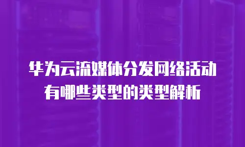 华为云流媒体分发网络活动有哪些类型的类型解析