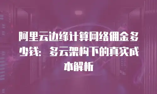 阿里云边缘计算网络佣金多少钱：多云架构下的真实成本解析