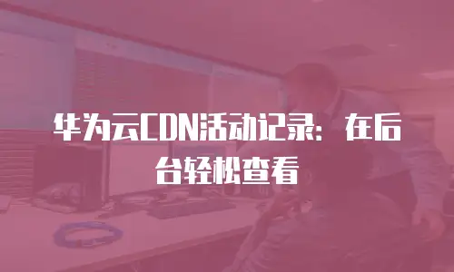 华为云CDN活动记录：在后台轻松查看