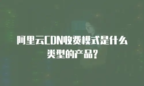 阿里云CDN收费模式是什么类型的产品?