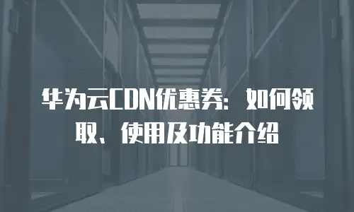 华为云CDN优惠券：如何领取、使用及功能介绍