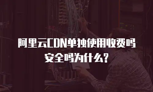 阿里云CDN单独使用收费吗安全吗为什么?