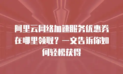 阿里云网络加速服务优惠券在哪里领取？一文告诉你如何轻松获得