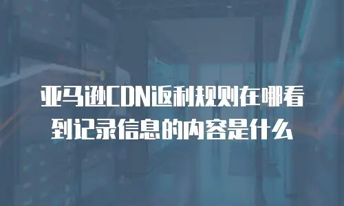 亚马逊CDN返利规则在哪看到记录信息的内容是什么