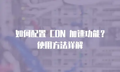 如何配置 CDN 加速功能？使用方法详解