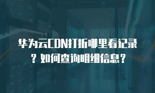 华为云CDN打折哪里看记录？如何查询明细信息？
