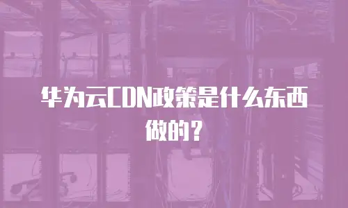 华为云CDN政策是什么东西做的？
