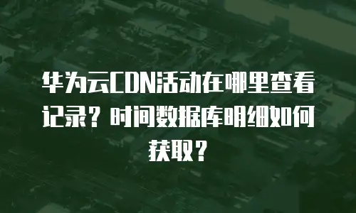 华为云CDN活动在哪里查看记录？时间数据库明细如何获取？