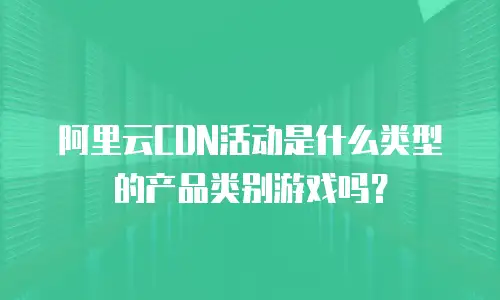阿里云CDN活动是什么类型的产品类别游戏吗？