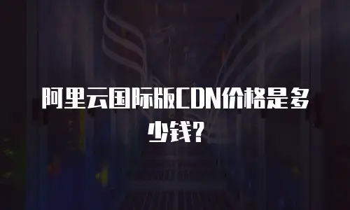 阿里云国际版CDN价格是多少钱？