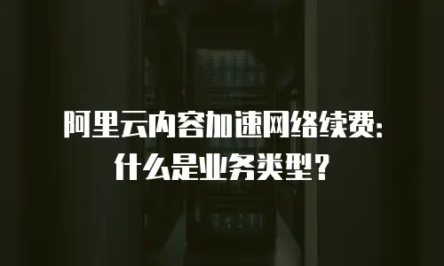 阿里云内容加速网络续费：什么是业务类型？