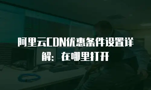 阿里云CDN优惠条件设置详解：在哪里打开