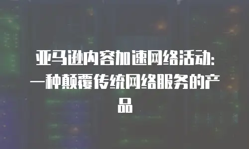 亚马逊内容加速网络活动：一种颠覆传统网络服务的产品