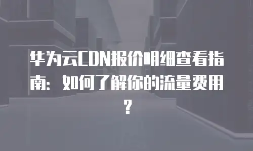 华为云CDN报价明细查看指南：如何了解你的流量费用？