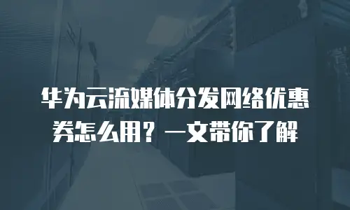 华为云流媒体分发网络优惠券怎么用？一文带你了解