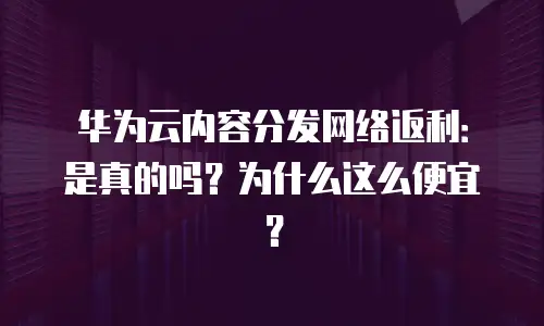 华为云内容分发网络返利：是真的吗？为什么这么便宜？