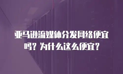 亚马逊流媒体分发网络便宜吗？为什么这么便宜？