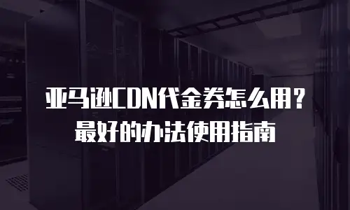 亚马逊CDN代金券怎么用？最好的办法使用指南