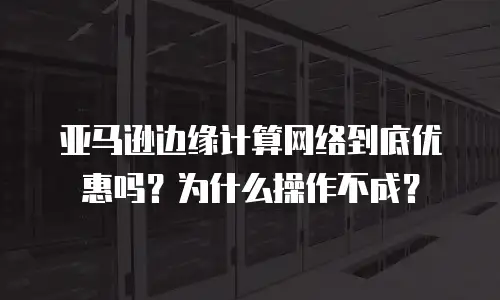 亚马逊边缘计算网络到底优惠吗？为什么操作不成？