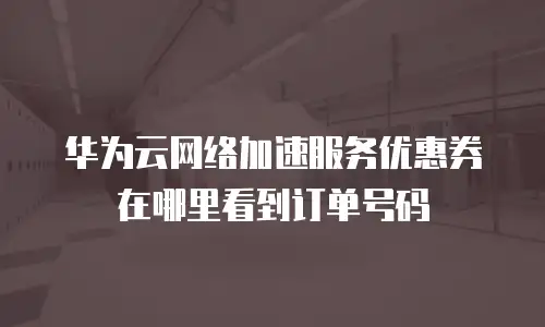 华为云网络加速服务优惠券在哪里看到订单号码