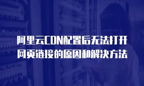 阿里云CDN配置后无法打开网页链接的原因和解决方法