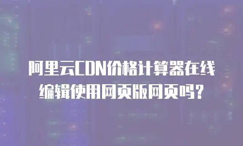 阿里云CDN价格计算器在线编辑使用网页版网页吗？