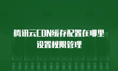 腾讯云CDN缓存配置在哪里设置权限管理