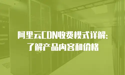 阿里云CDN收费模式详解：了解产品内容和价格