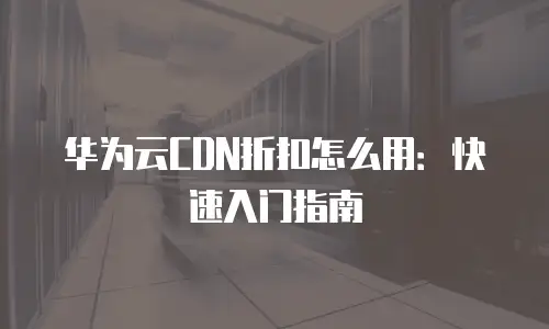 华为云CDN折扣怎么用：快速入门指南