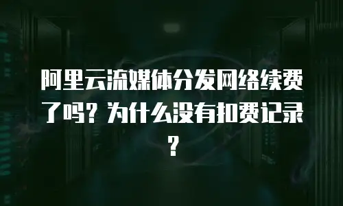 阿里云流媒体分发网络续费了吗？为什么没有扣费记录？