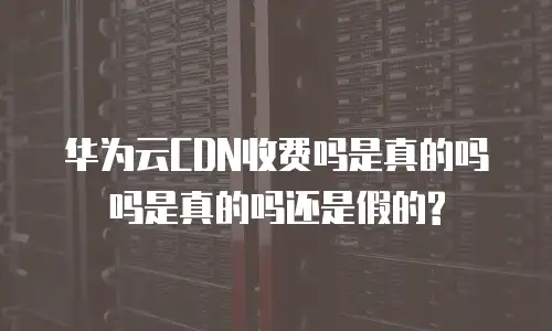 华为云CDN收费吗是真的吗吗是真的吗还是假的?