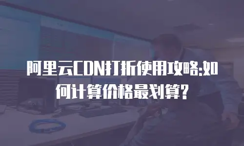 阿里云CDN打折使用攻略:如何计算价格最划算?