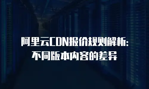 阿里云CDN报价规则解析：不同版本内容的差异