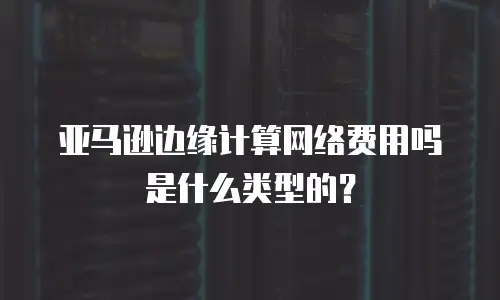 亚马逊边缘计算网络费用吗是什么类型的？