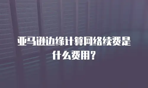 亚马逊边缘计算网络续费是什么费用？