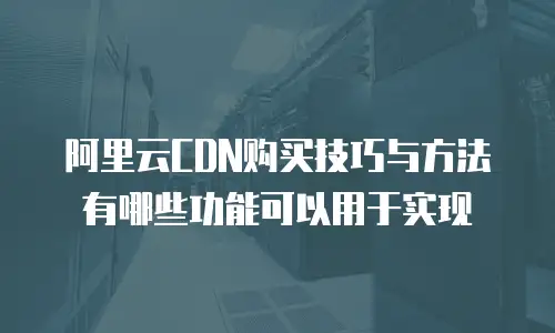 阿里云CDN购买技巧与方法有哪些功能可以用于实现