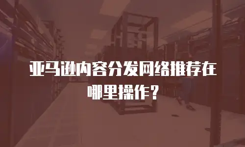 亚马逊内容分发网络推荐在哪里操作？
