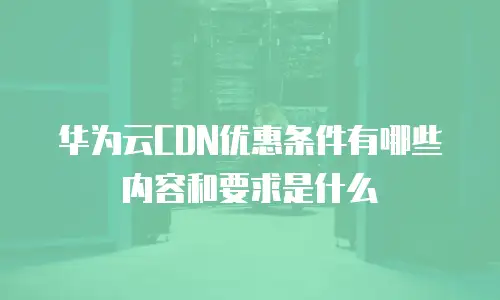 华为云CDN优惠条件有哪些内容和要求是什么