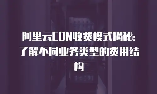 阿里云CDN收费模式揭秘：了解不同业务类型的费用结构