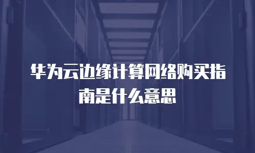 华为云边缘计算网络购买指南是什么意思