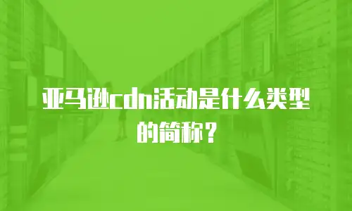 亚马逊cdn活动是什么类型的简称？