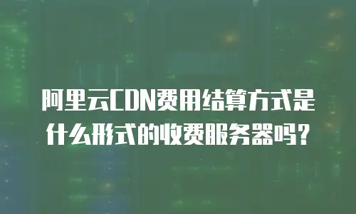 阿里云CDN费用结算方式是什么形式的收费服务器吗？