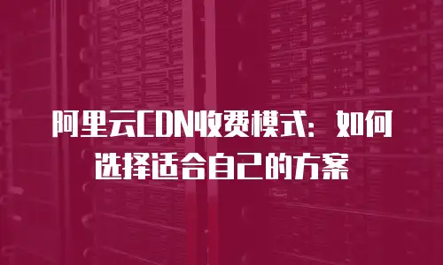 阿里云CDN收费模式：如何选择适合自己的方案