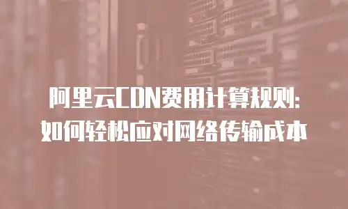 阿里云CDN费用计算规则：如何轻松应对网络传输成本