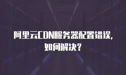 阿里云CDN服务器配置错误，如何解决？