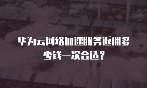 华为云网络加速服务返佣多少钱一次合适？